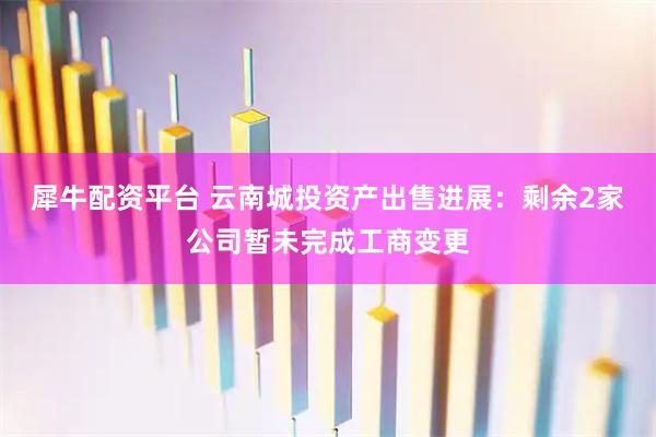 犀牛配资平台 云南城投资产出售进展：剩余2家公司暂未完成工商变更
