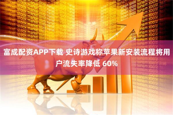 富成配资APP下载 史诗游戏称苹果新安装流程将用户流失率降低 60%