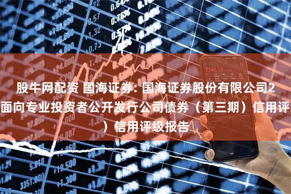 股牛网配资 国海证券: 国海证券股份有限公司2025年面向专业投资者公开发行公司债券（第三期）信用评级报告