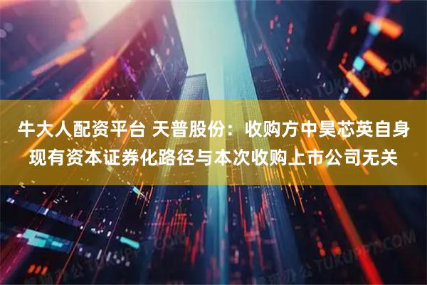 牛大人配资平台 天普股份：收购方中昊芯英自身现有资本证券化路径与本次收购上市公司无关