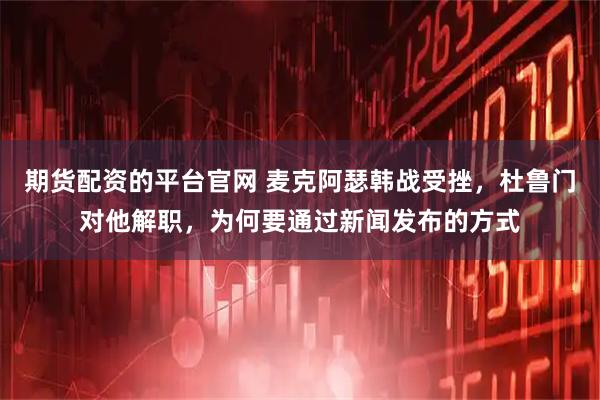 期货配资的平台官网 麦克阿瑟韩战受挫，杜鲁门对他解职，为何要通过新闻发布的方式