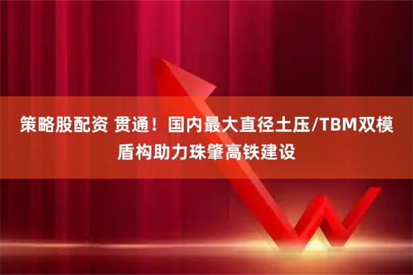 策略股配资 贯通！国内最大直径土压/TBM双模盾构助力珠肇高铁建设
