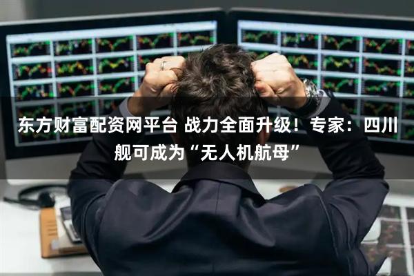 东方财富配资网平台 战力全面升级！专家：四川舰可成为“无人机航母”