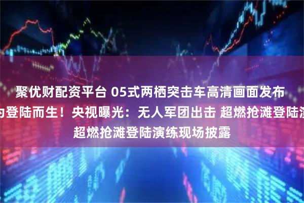 聚优财配资平台 05式两栖突击车高清画面发布 东部战区：为登陆而生！央视曝光：无人军团出击 超燃抢滩登陆演练现场披露