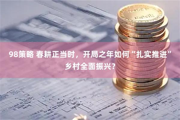 98策略 春耕正当时，开局之年如何“扎实推进”乡村全面振兴？