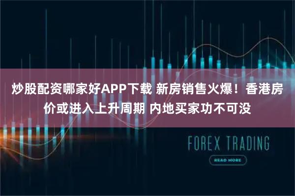 炒股配资哪家好APP下载 新房销售火爆！香港房价或进入上升周期 内地买家功不可没