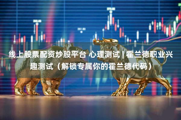 线上股票配资炒股平台 心理测试 | 霍兰德职业兴趣测试（解锁专属你的霍兰德代码）
