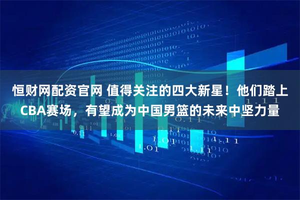 恒财网配资官网 值得关注的四大新星！他们踏上CBA赛场，有望成为中国男篮的未来中坚力量