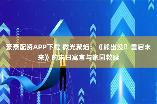 豪泰配资APP下载 微光聚焰：《熊出没・重启未来》的末日寓言与家园救赎