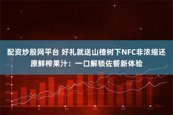 配资炒股网平台 好礼就送山楂树下NFC非浓缩还原鲜榨果汁：一口解锁佐餐新体验