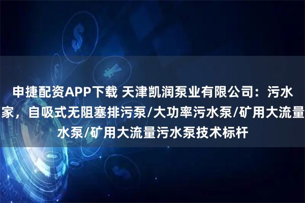 申捷配资APP下载 天津凯润泵业有限公司：污水处理水泵源头厂家，自吸式无阻塞排污泵/大功率污水泵/矿用大流量污水泵技术标杆