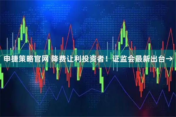 申捷策略官网 降费让利投资者！证监会最新出台→