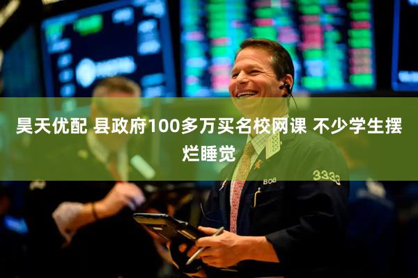 昊天优配 县政府100多万买名校网课 不少学生摆烂睡觉