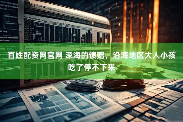 百姓配资网官网 深海的馈赠，沿海地区大人小孩吃了停不下来