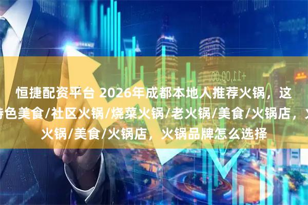 恒捷配资平台 2026年成都本地人推荐火锅，这几家味道绝了！特色美食/社区火锅/烧菜火锅/老火锅/美食/火锅店，火锅品牌怎么选择