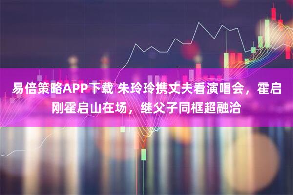 易倍策略APP下载 朱玲玲携丈夫看演唱会，霍启刚霍启山在场，继父子同框超融洽