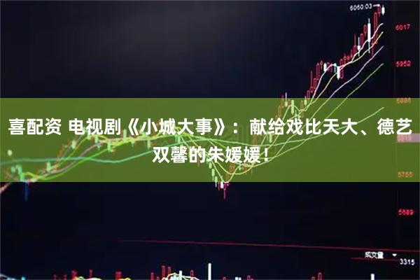 喜配资 电视剧《小城大事》：献给戏比天大、德艺双馨的朱媛媛！
