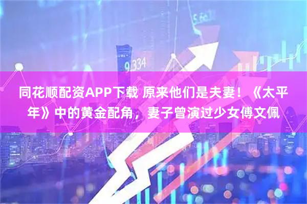 同花顺配资APP下载 原来他们是夫妻！《太平年》中的黄金配角，妻子曾演过少女傅文佩