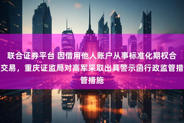 联合证券平台 因借用他人账户从事标准化期权合约交易，重庆证监局对高军采取出具警示函行政监管措施