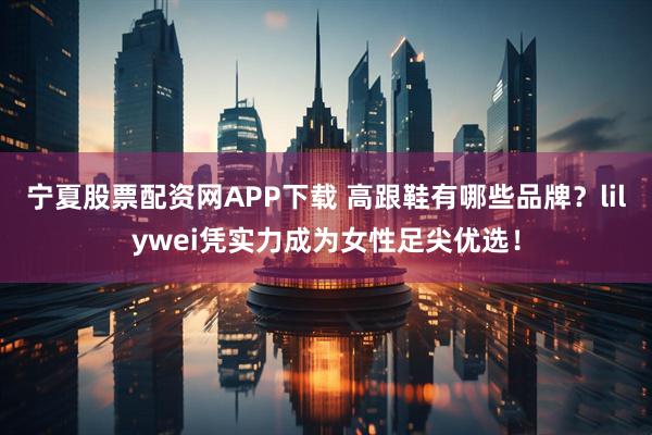 宁夏股票配资网APP下载 高跟鞋有哪些品牌？lilywei凭实力成为女性足尖优选！