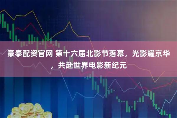 豪泰配资官网 第十六届北影节落幕，光影耀京华，共赴世界电影新纪元