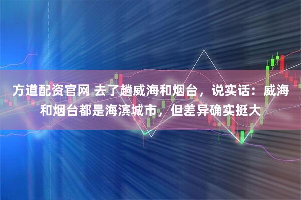 方道配资官网 去了趟威海和烟台，说实话：威海和烟台都是海滨城市，但差异确实挺大